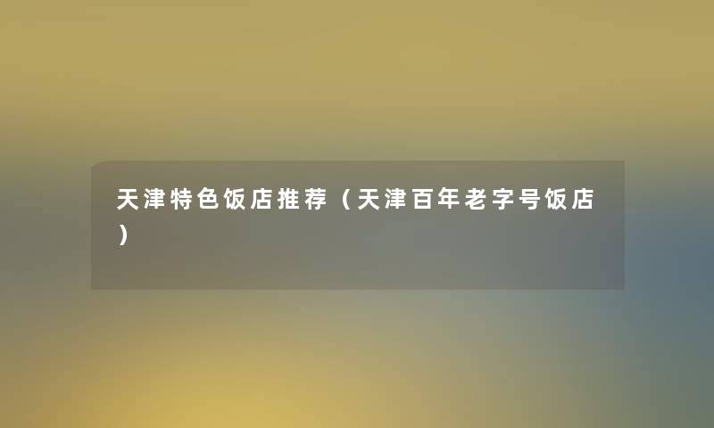天津特色饭店推荐（天津百年老字号饭店）