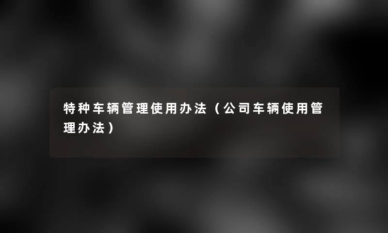 特种车辆管理使用办法（公司车辆使用管理办法）