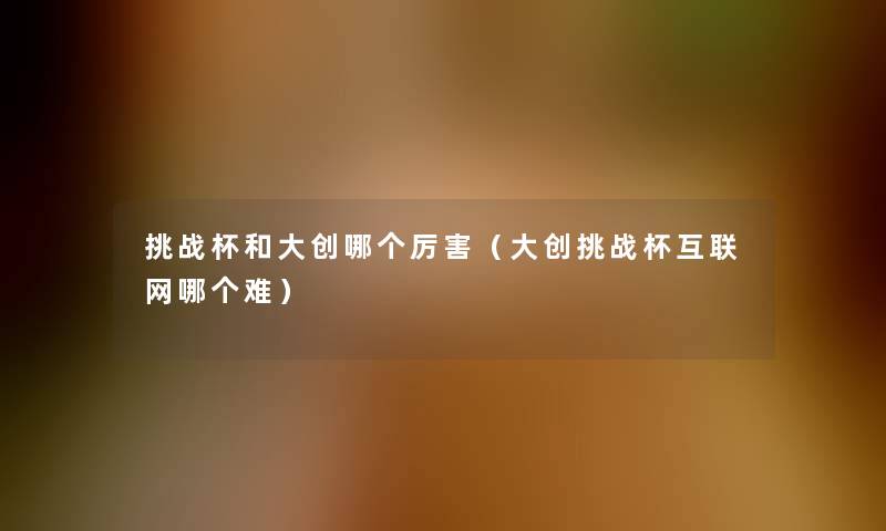 挑战杯和大创哪个厉害（大创挑战杯互联网哪个难）