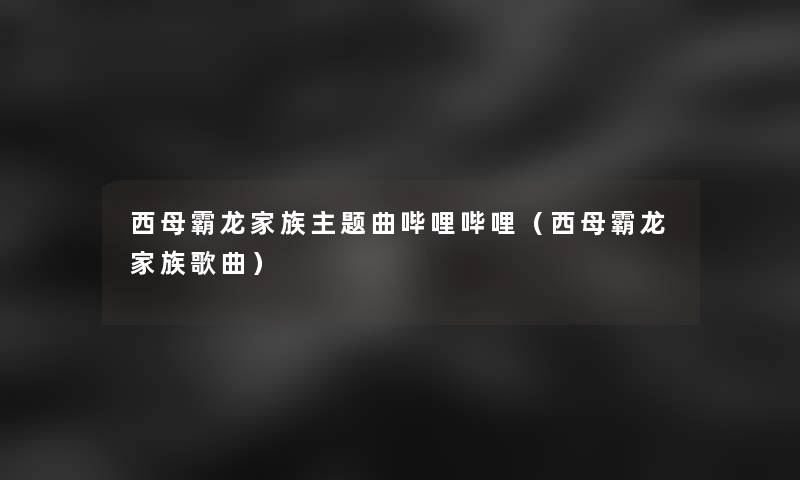 西母霸龙家族主题曲哔哩哔哩(西母霸龙家族歌曲) 西母霸龙家族主题曲哔哩哔哩(西母霸龙家族歌曲)