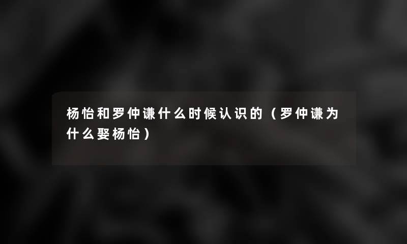 杨怡和罗仲谦什么时候认识的(罗仲谦为什么娶杨怡) 杨怡和罗仲谦什么时候认识的(罗仲谦为什么娶杨怡)