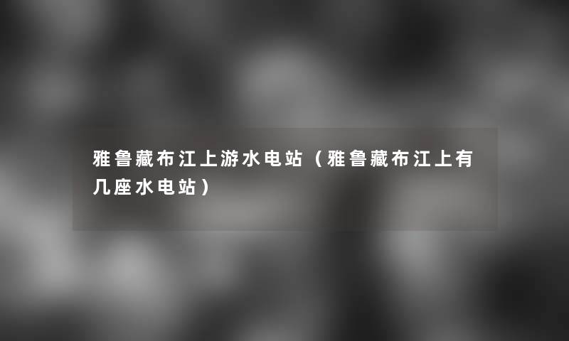 雅鲁藏布江上游水电站(雅鲁藏布江上有几座水电站) 雅鲁藏布江上游水电站(雅鲁藏布江上有几座水电站)