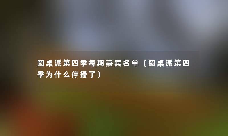 圆桌派第四季每期嘉宾名单（圆桌派第四季为什么停播了）