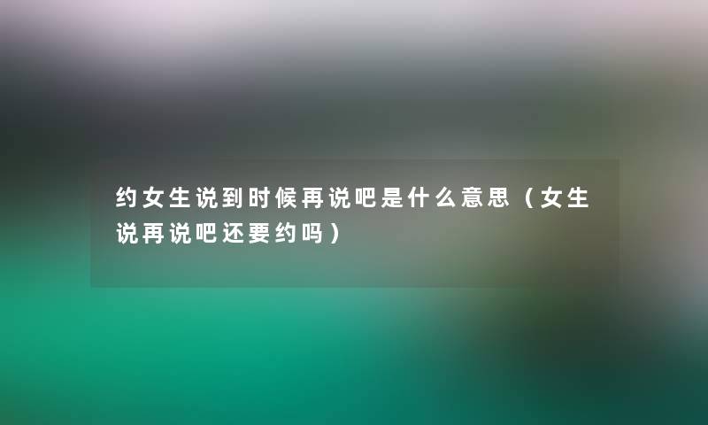 约女生说到时候再说吧是什么意思（女生说再说吧还要约吗）