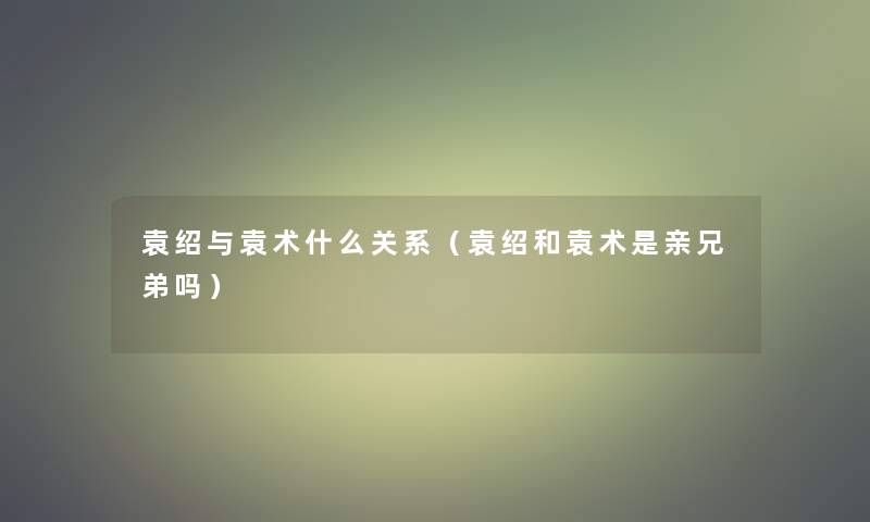 袁绍与袁术什么关系(袁绍和袁术是亲兄弟吗) 袁绍与袁术什么关系(袁绍和袁术是亲兄弟吗)