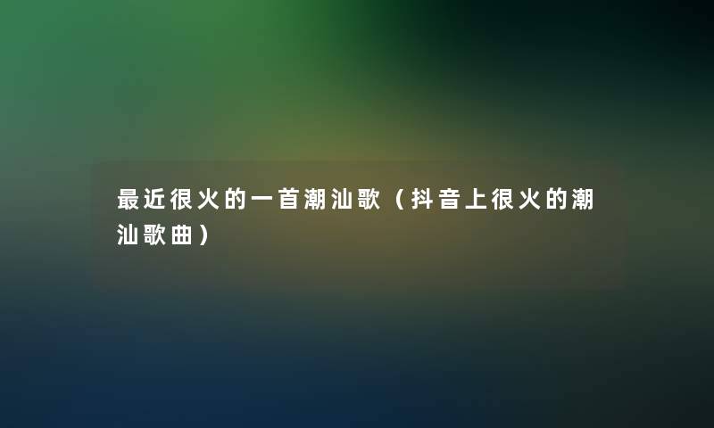 近很火的一首潮汕歌（抖音上很火的潮汕歌曲）
