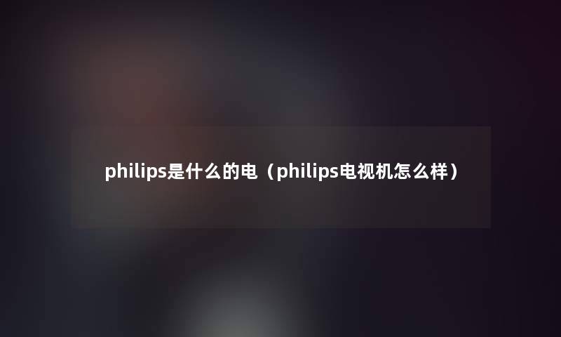 philips是什么的电（philips电视机怎么样）