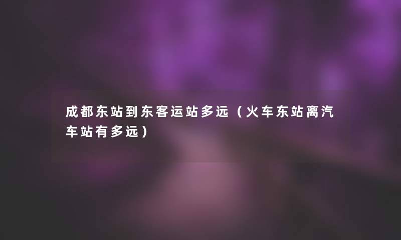 成都东站到东客运站多远(火车东站离汽车站有多远) 成都东站到东客运站多远(火车东站离汽车站有多远)