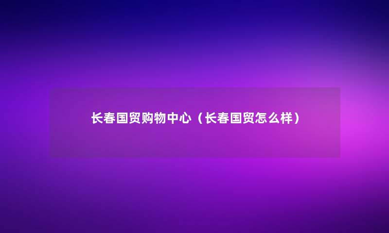 长春国贸购物中心(长春国贸怎么样) 长春国贸购物中心(长春国贸怎么样)