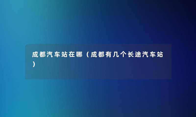 成都汽车站在哪(成都有几个长途汽车站) 成都汽车站在哪(成都有几个长途汽车站)