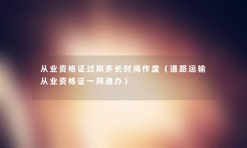 从业资格证过期多长时间作废(道路运输从业资格证一网通办) 从业资格证过期多长时间作废(道路运输从业资格证一网通办)