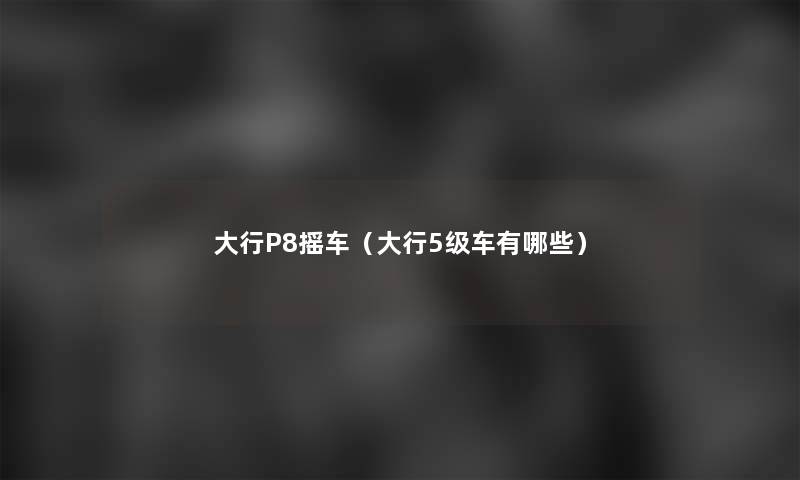 大行P8摇车（大行5级车有哪些）
