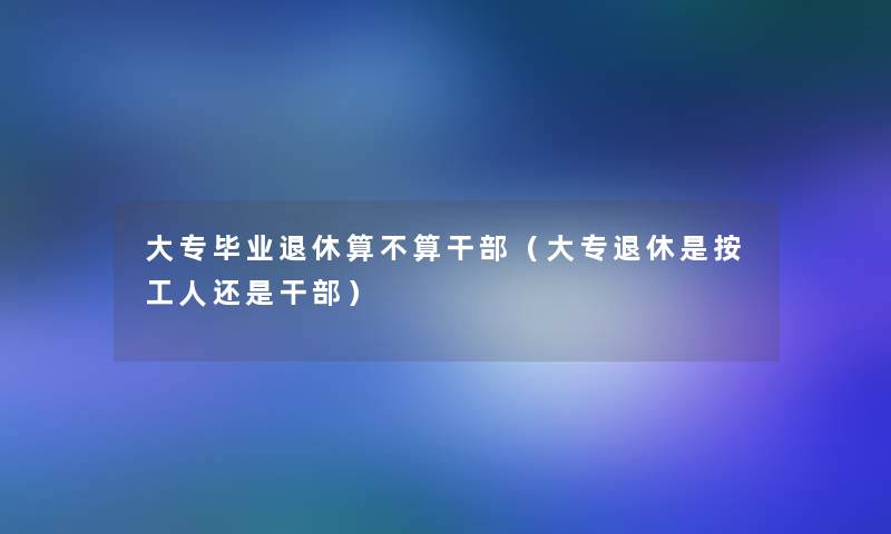 大专毕业退休算不算干部（大专退休是按工人还是干部）
