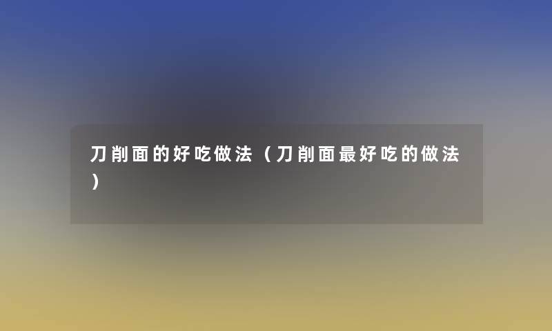 刀削面的好吃做法(刀削面好吃的做法) 刀削面的好吃做法(刀削面好吃的做法)