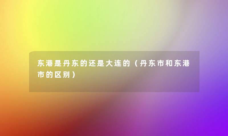 东港是丹东的还是大连的（丹东市和东港市的区别）