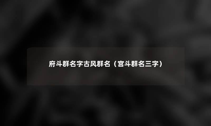 府斗群名字古风群名(宫斗群名三字) 府斗群名字古风群名(宫斗群名三字)