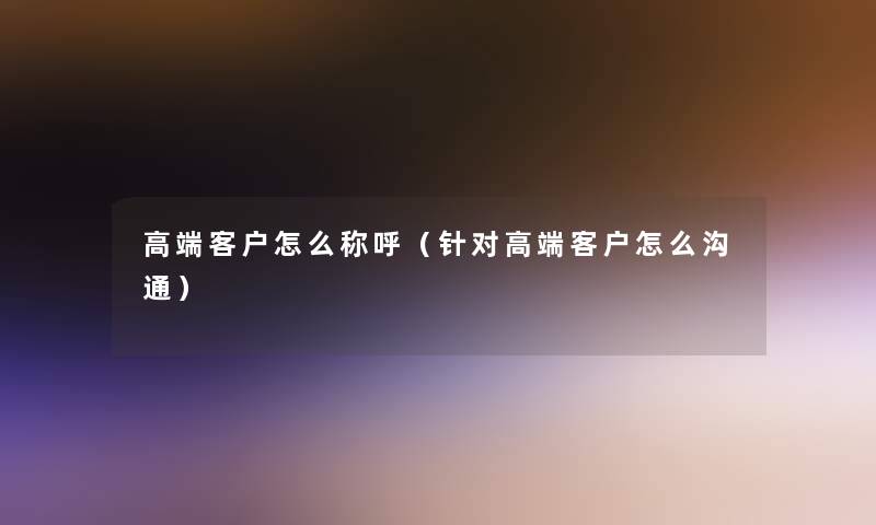 高端客户怎么称呼（针对高端客户怎么沟通）