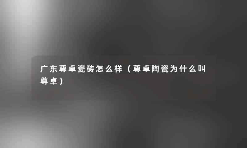 广东尊卓瓷砖怎么样（尊卓陶瓷为什么叫尊卓）