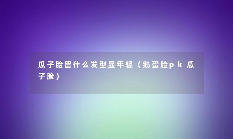 瓜子脸留什么发型显年轻(鹅蛋脸pk瓜子脸) 瓜子脸留什么发型显年轻(鹅蛋脸pk瓜子脸)