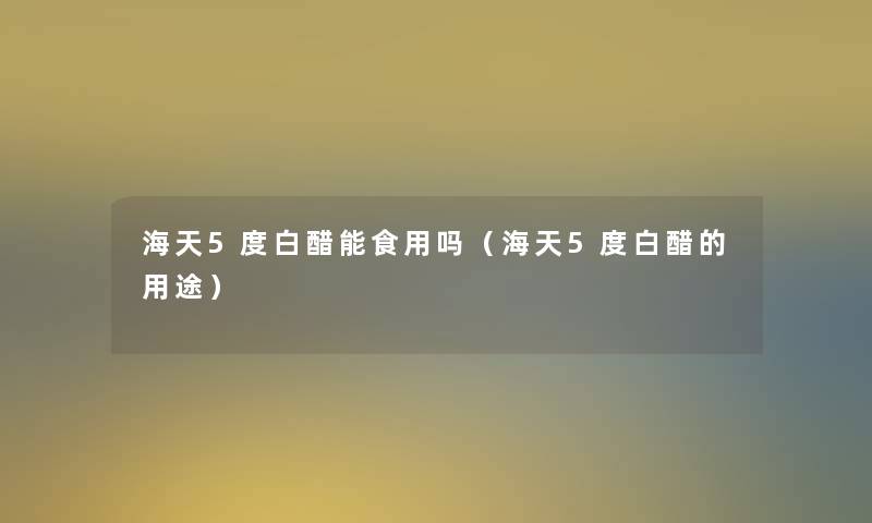 海天5度白醋能食用吗(海天5度白醋的用途) 海天5度白醋能食用吗(海天5度白醋的用途)
