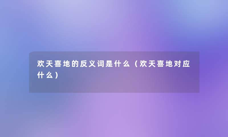 欢天喜地的反义词是什么(欢天喜地对应什么) 欢天喜地的反义词是什么(欢天喜地对应什么)