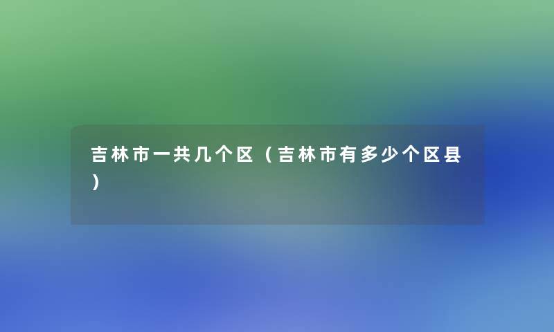 吉林市一共几个区（吉林市有多少个区县）