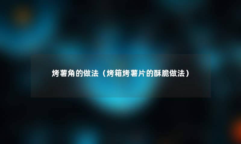 烤薯角的做法（烤箱烤薯片的酥脆做法）