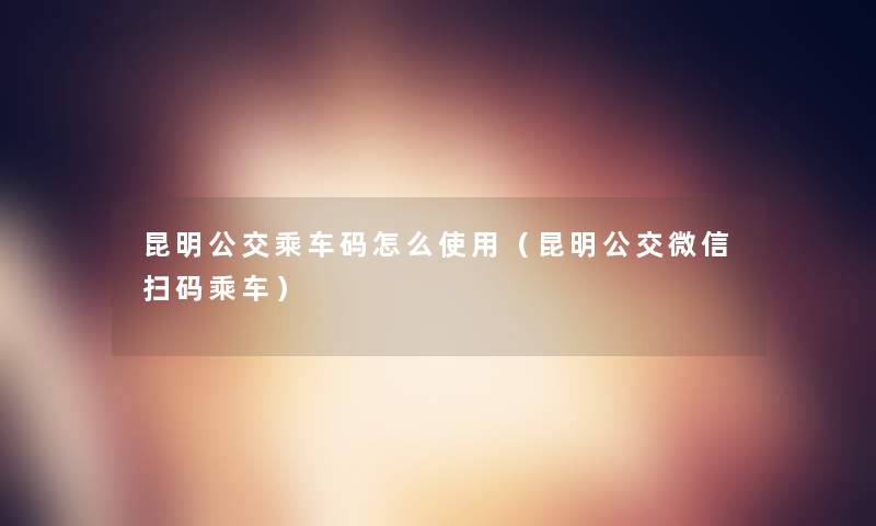 昆明公交乘车码怎么使用（昆明公交微信扫码乘车）