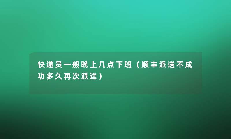 快递员一般晚上几点下班（顺丰派送不成功多久再次派送）