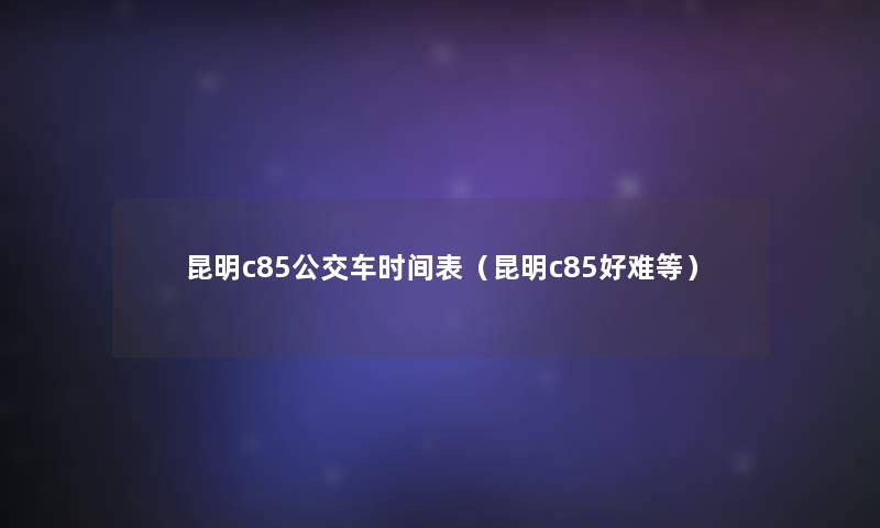 昆明c85公交车时间表(昆明c85好难等) 昆明c85公交车时间表(昆明c85好难等)