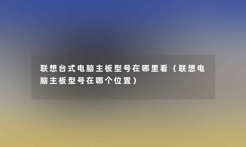 联想台式电脑主板型号在哪里看(联想电脑主板型号在哪个位置) 联想台式电脑主板型号在哪里看(联想电脑主板型号在哪个位置)
