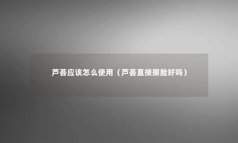 芦荟应该怎么使用(芦荟直接擦脸好吗) 芦荟应该怎么使用(芦荟直接擦脸好吗)