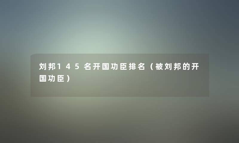 刘邦145名开国功臣推荐（被刘邦的开国功臣）