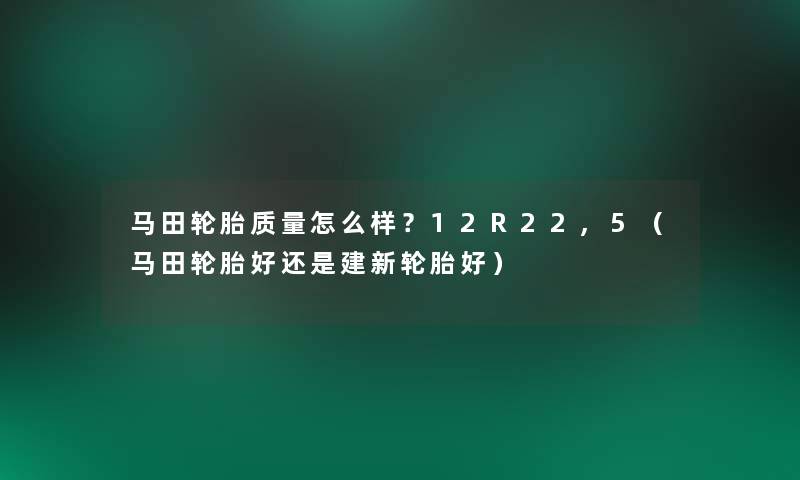 马田轮胎质量怎么样?12R22,5(马田轮胎好还是建新轮胎好) 马田轮胎质量怎么样?12R22,5(马田轮胎好还是建新轮胎好)