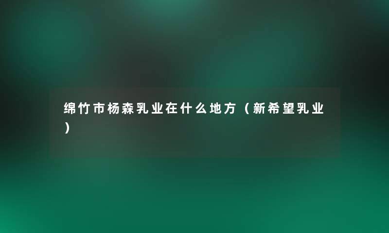 绵竹市杨森乳业在什么地方(新我想乳业) 绵竹市杨森乳业在什么地方(新我想乳业)