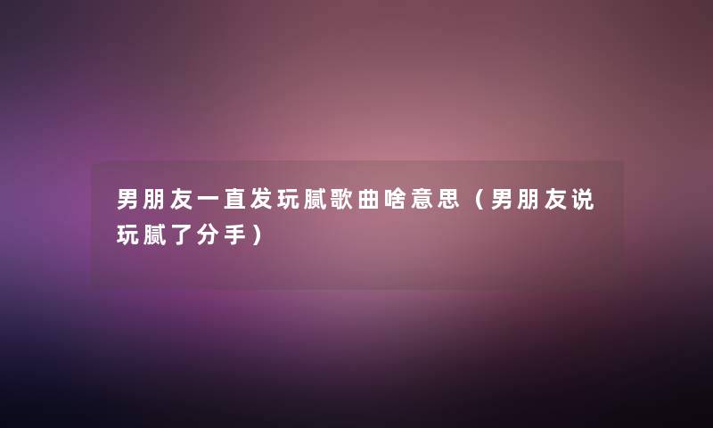 男朋友一直发玩腻歌曲啥意思(男朋友说玩腻了分手) 男朋友一直发玩腻歌曲啥意思(男朋友说玩腻了分手)