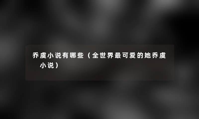 乔虞小说有哪些（全世界可爱的她乔虞 小说）
