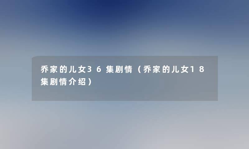 乔家的儿女36集剧情(乔家的儿女18集剧情介绍) 乔家的儿女36集剧情(乔家的儿女18集剧情介绍)