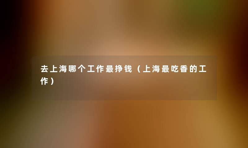 去上海哪个工作挣钱(上海吃香的工作) 去上海哪个工作挣钱(上海吃香的工作)