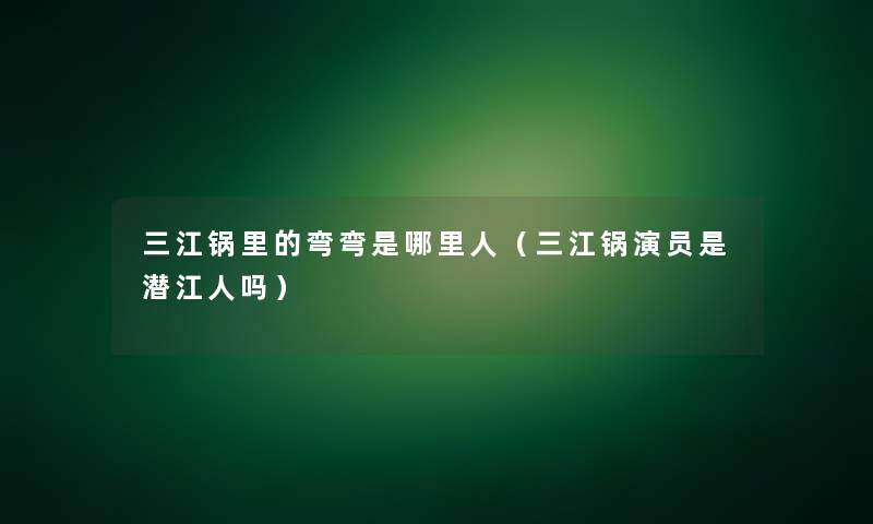 三江锅里的弯弯是哪里人(三江锅演员是潜江人吗) 三江锅里的弯弯是哪里人(三江锅演员是潜江人吗)