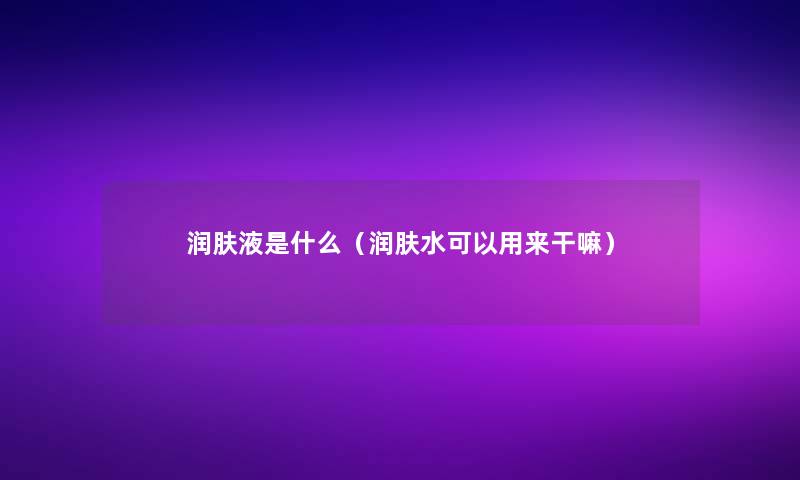 润肤液是什么(润肤水可以用来干嘛) 润肤液是什么(润肤水可以用来干嘛)