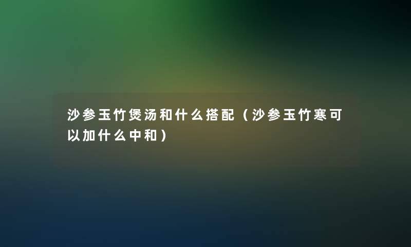 沙参玉竹煲汤和什么搭配(沙参玉竹寒可以加什么中和) 沙参玉竹煲汤和什么搭配(沙参玉竹寒可以加什么中和)