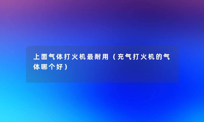 上面气体打火机耐用(充气打火机的气体哪个好) 上面气体打火机耐用(充气打火机的气体哪个好)