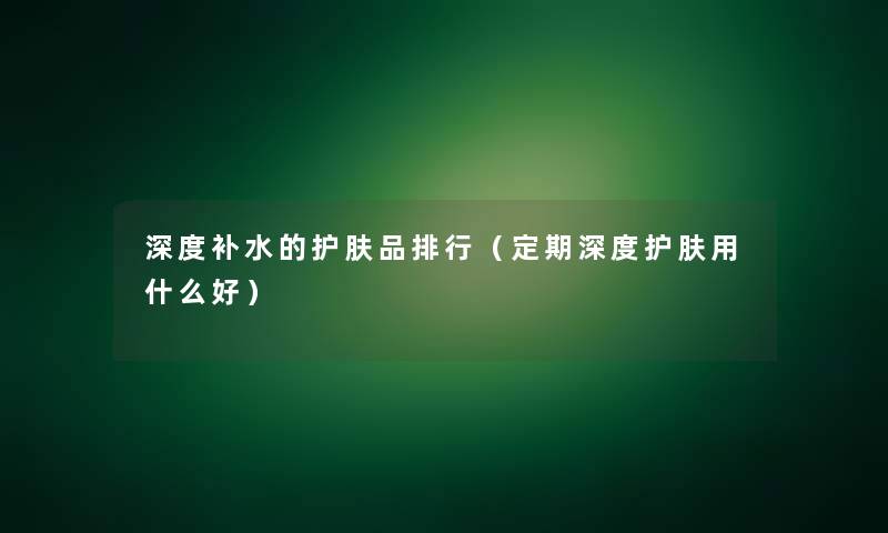 深度补水的护肤品整理(定期深度护肤用什么好) 深度补水的护肤品整理(定期深度护肤用什么好)