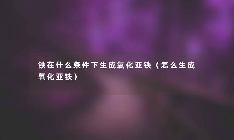 铁在什么条件下生成氧化亚铁(怎么生成氧化亚铁) 铁在什么条件下生成氧化亚铁(怎么生成氧化亚铁)