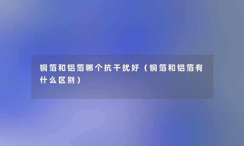 铜箔和铝箔哪个抗干扰好(铜箔和铝箔有什么区别) 铜箔和铝箔哪个抗干扰好(铜箔和铝箔有什么区别)