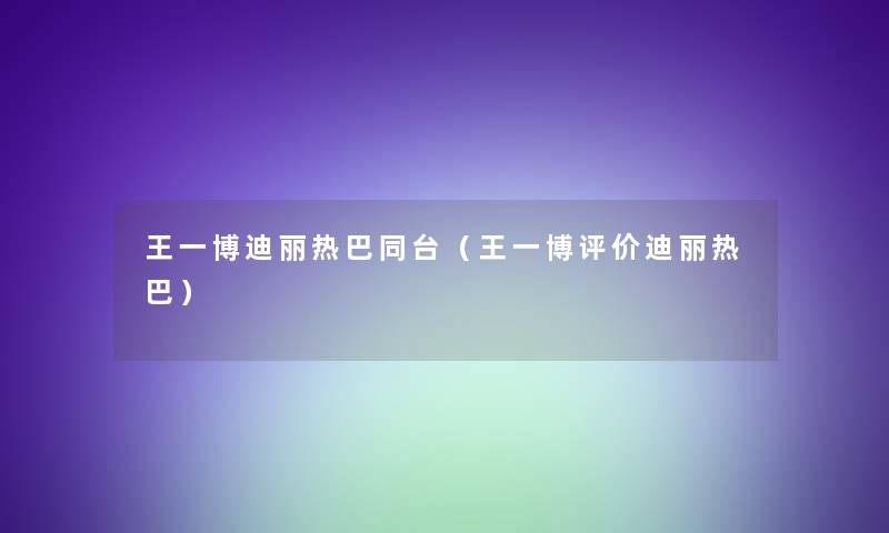 王一博迪丽热巴同台（王一博评价迪丽热巴）