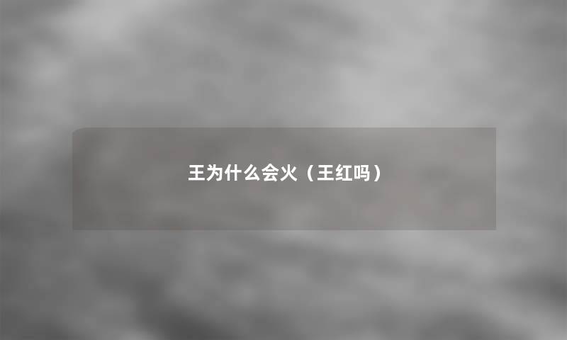 王为什么会火(王红吗) 王为什么会火(王红吗)