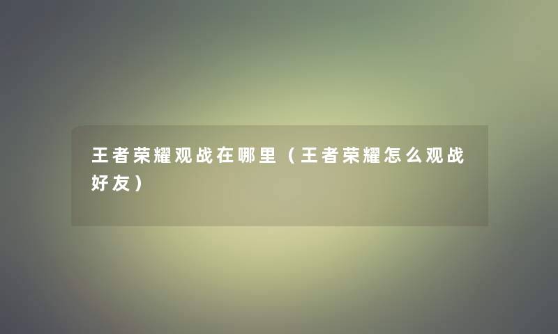 王者荣耀观战在哪里（王者荣耀怎么观战好友）