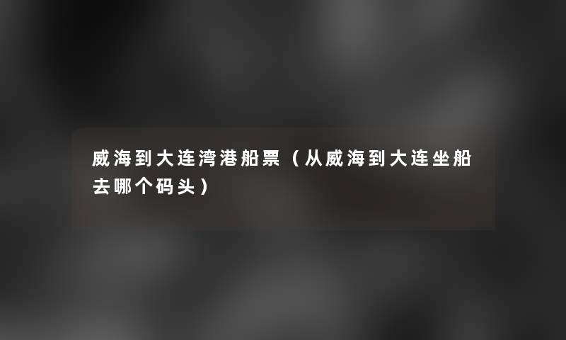 威海到大连湾港船票(从威海到大连坐船去哪个码头) 威海到大连湾港船票(从威海到大连坐船去哪个码头)